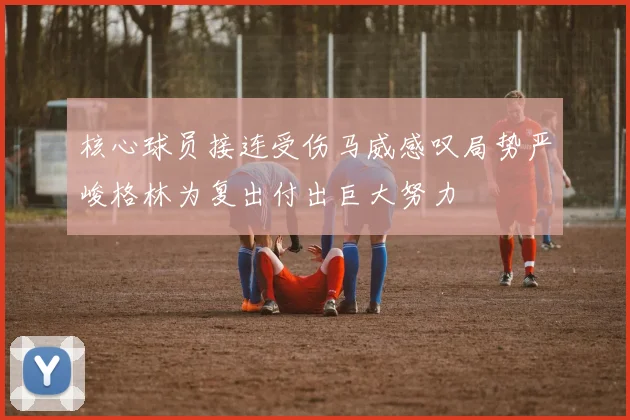 核心球员接连受伤马威感叹局势严峻格林为复出付出巨大努力