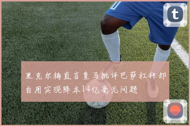 里克尔梅直言皇马批评巴萨杠杆却自用实现降本14亿毫无问题