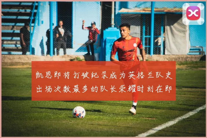 凯恩即将打破纪录成为英格兰队史出场次数最多的队长荣耀时刻在即