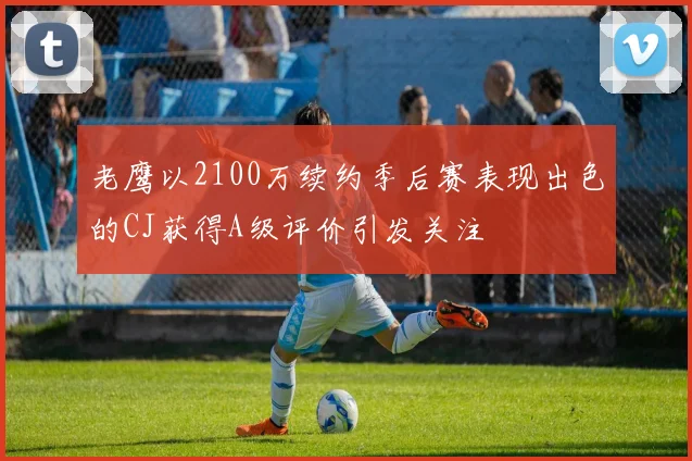 老鹰以2100万续约季后赛表现出色的CJ获得A级评价引发关注