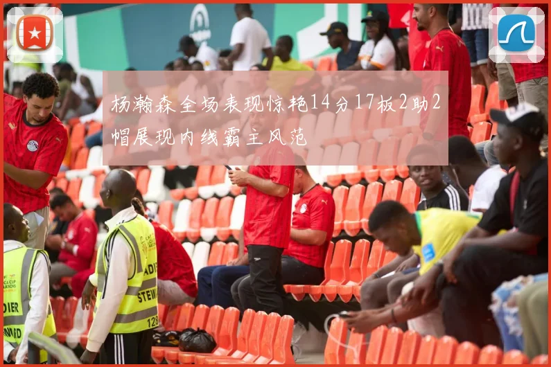 杨瀚森全场表现惊艳14分17板2助2帽展现内线霸主风范