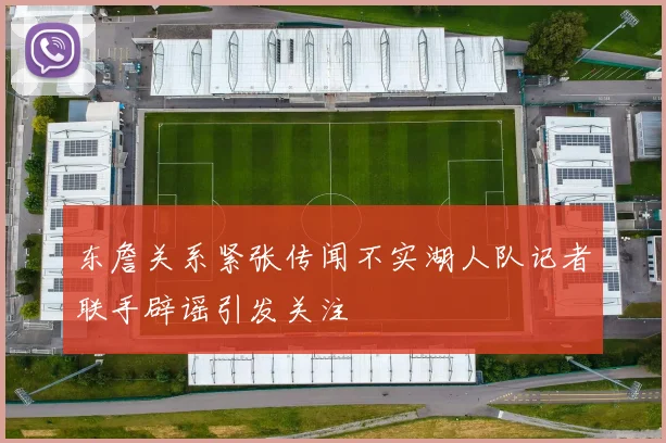 东詹关系紧张传闻不实湖人队记者联手辟谣引发关注