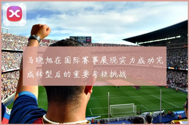 马晓旭在国际赛事展现实力成功完成转型后的重要考核挑战