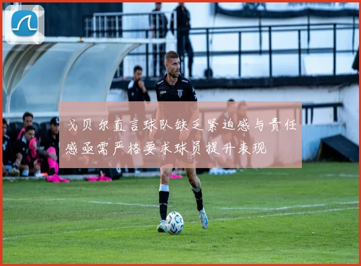 戈贝尔直言球队缺乏紧迫感与责任感亟需严格要求球员提升表现