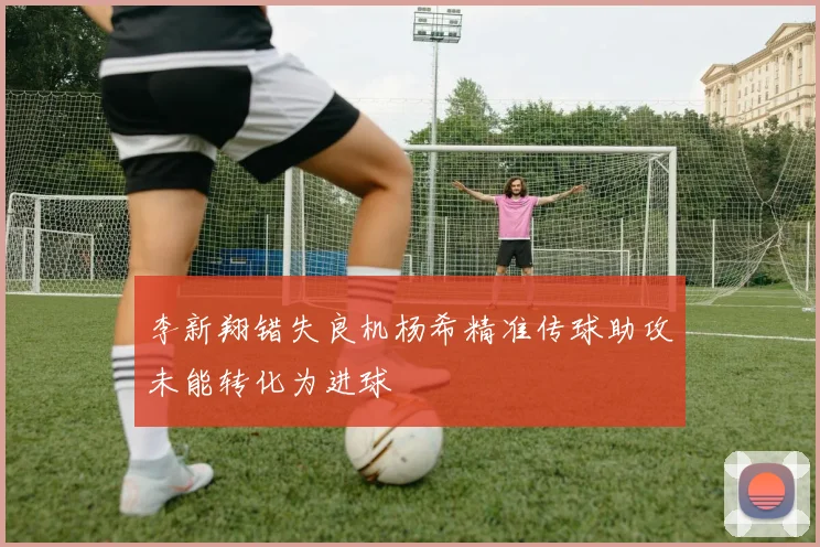 李新翔错失良机杨希精准传球助攻未能转化为进球