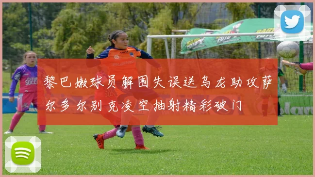 黎巴嫩球员解围失误送乌龙助攻萨尔多尔别克凌空抽射精彩破门
