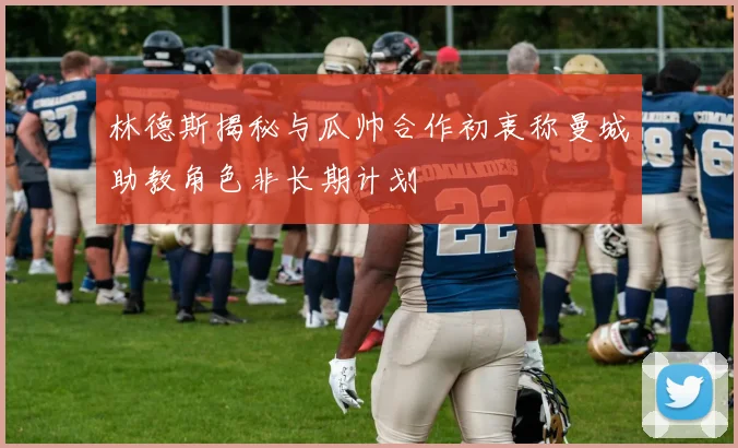 林德斯揭秘与瓜帅合作初衷称曼城助教角色非长期计划