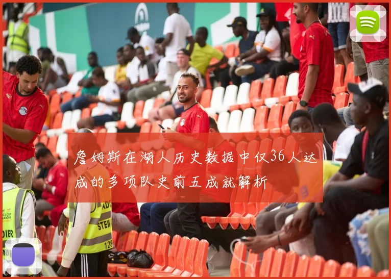 詹姆斯在湖人历史数据中仅36人达成的多项队史前五成就解析