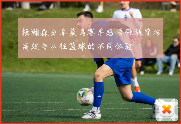 杨瀚森分享菜鸟赛季感悟强调简洁高效与以往篮球的不同体验