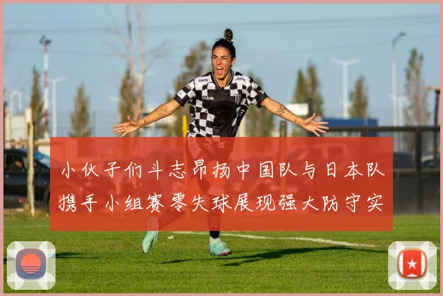 小伙子们斗志昂扬中国队与日本队携手小组赛零失球展现强大防守实力
