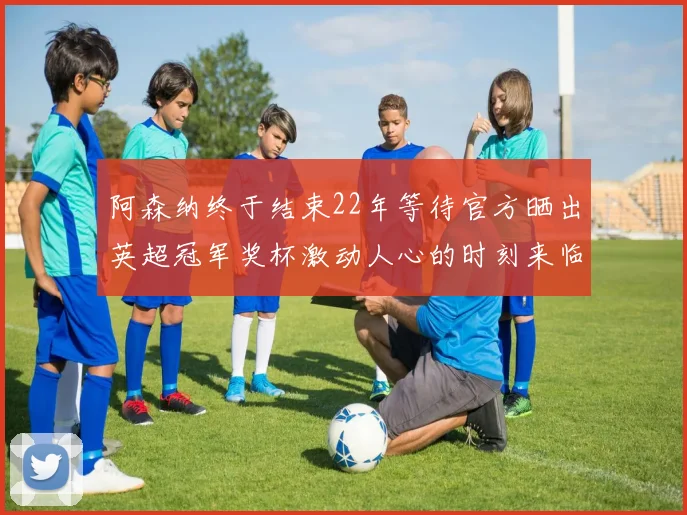 阿森纳终于结束22年等待官方晒出英超冠军奖杯激动人心的时刻来临