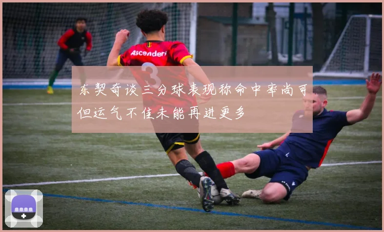 东契奇谈三分球表现称命中率尚可但运气不佳未能再进更多
