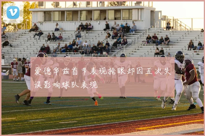 爱德华兹首节表现抢眼却因五次失误影响球队表现