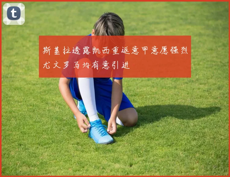 斯基拉透露凯西重返意甲意愿强烈尤文罗马均有意引进