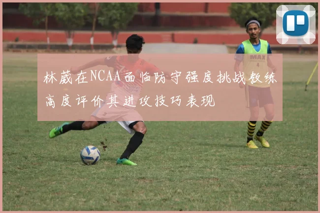 林葳在NCAA面临防守强度挑战教练高度评价其进攻技巧表现
