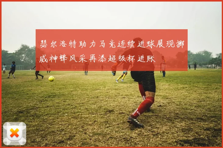 瑟尔洛特助力马竞连续进球展现挪威神锋风采再添超级杯进账