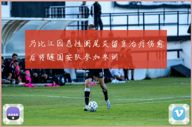 乃比江因急性阑尾炎留京治疗伤愈后将随国安队参加冬训